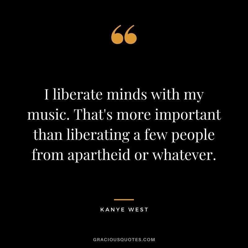 I liberate minds with my music. That's more important than liberating a few people from apartheid or whatever.