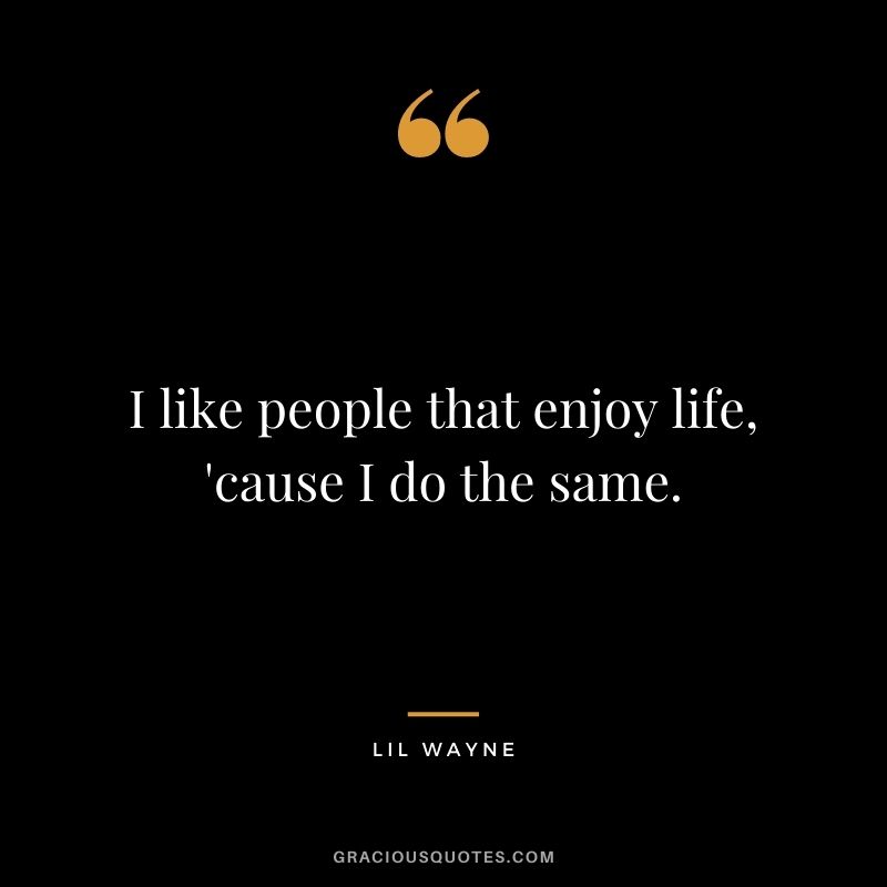I like people that enjoy life, 'cause I do the same.