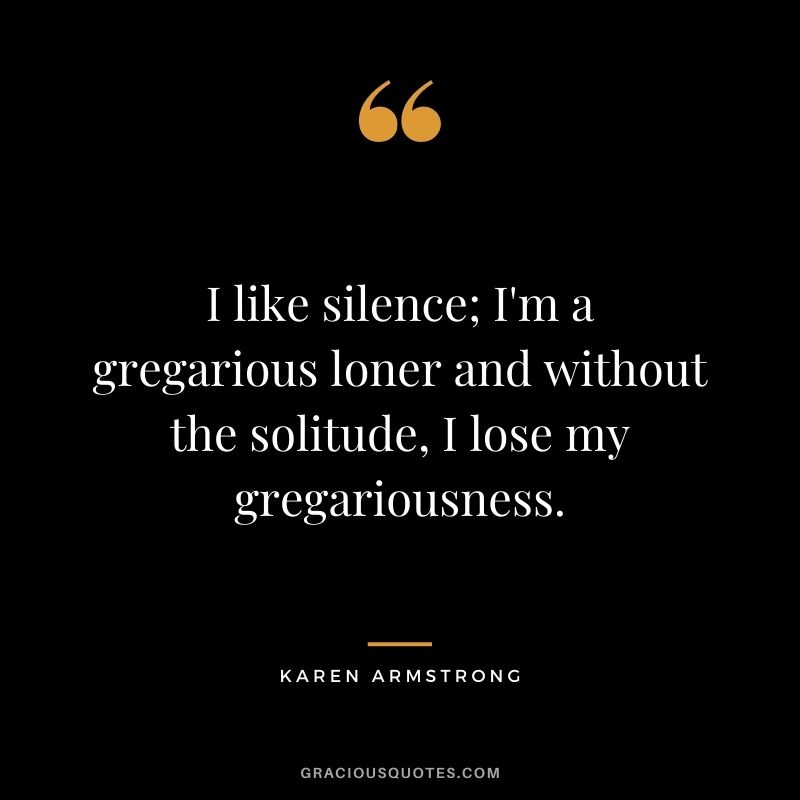 I like silence; I'm a gregarious loner and without the solitude, I lose my gregariousness. - Karen Armstrong