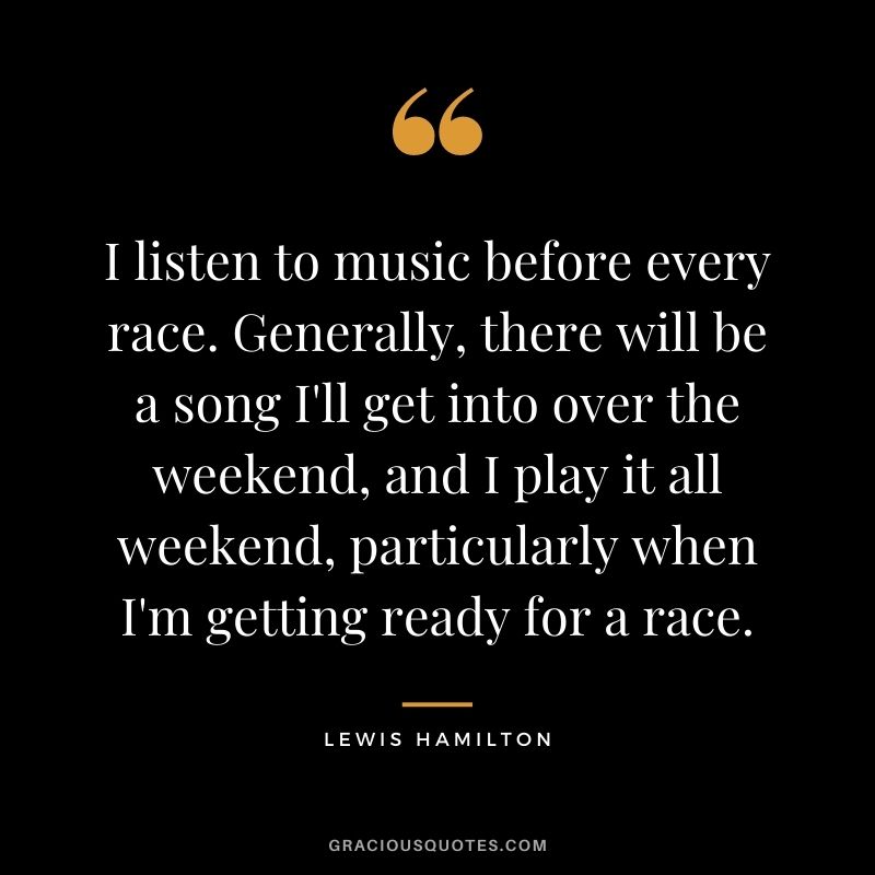 I listen to music before every race. Generally, there will be a song I'll get into over the weekend, and I play it all weekend, particularly when I'm getting ready for a race.