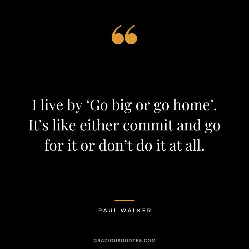 I live by ‘Go big or go home’. It’s like either commit and go for it or don’t do it at all.