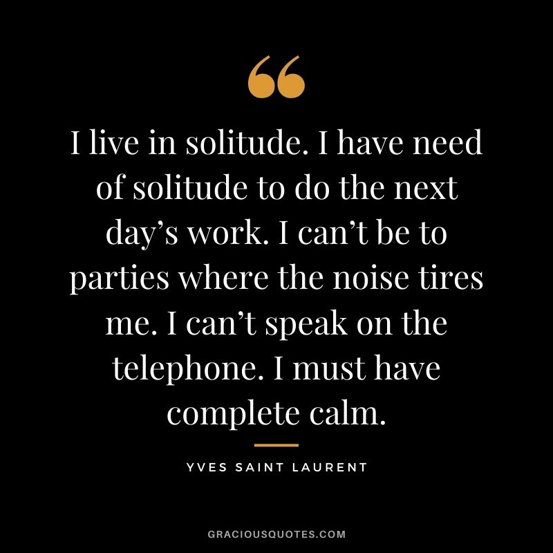 I live in solitude. I have need of solitude to do the next day’s work. I can’t be to parties where the noise tires me. I can’t speak on the telephone. I must have complete calm. – Yves Saint Laurent