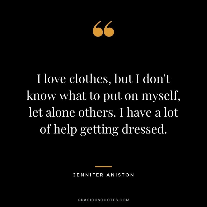 I love clothes, but I don't know what to put on myself, let alone others. I have a lot of help getting dressed.