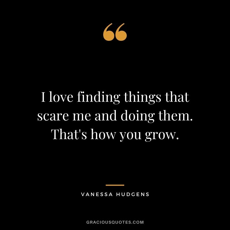 I love finding things that scare me and doing them. That's how you grow.
