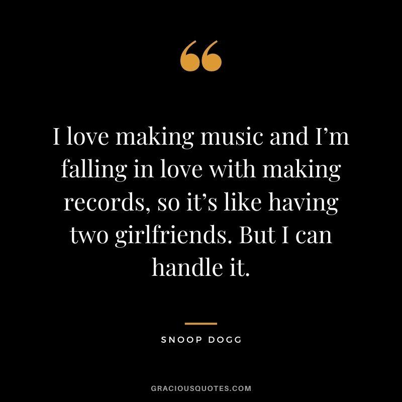 I love making music and I’m falling in love with making records, so it’s like having two girlfriends. But I can handle it.