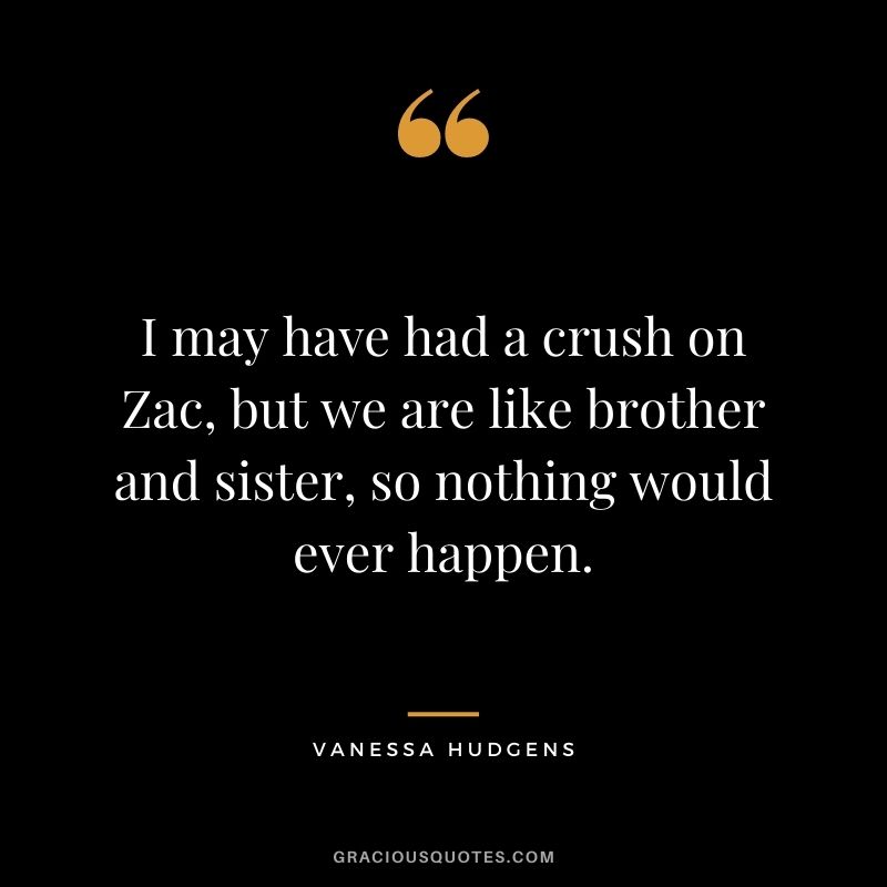 I may have had a crush on Zac, but we are like brother and sister, so nothing would ever happen.