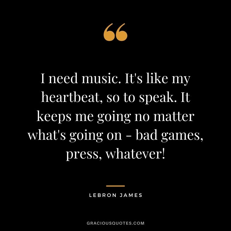 I need music. It's like my heartbeat, so to speak. It keeps me going no matter what's going on - bad games, press, whatever!