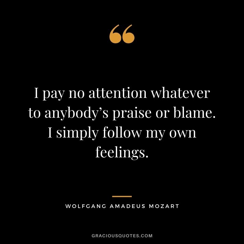 I pay no attention whatever to anybody’s praise or blame. I simply follow my own feelings. - Wolfgang Amadeus Mozart