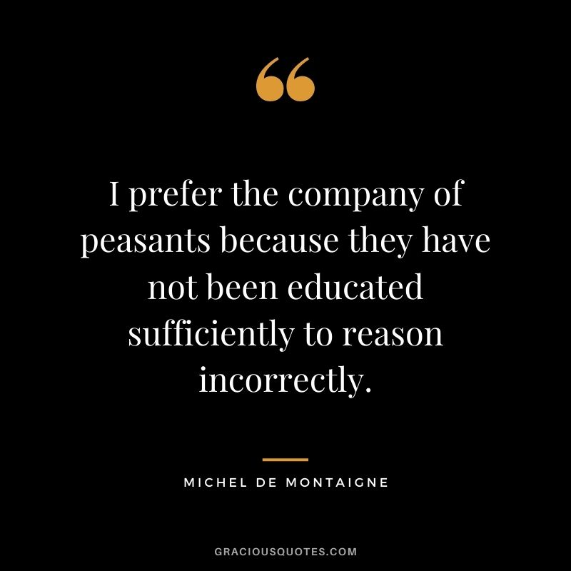 I prefer the company of peasants because they have not been educated sufficiently to reason incorrectly.