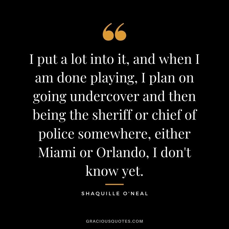I put a lot into it, and when I am done playing, I plan on going undercover and then being the sheriff or chief of police somewhere, either Miami or Orlando, I don't know yet.