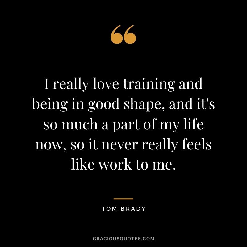 I really love training and being in good shape, and it's so much a part of my life now, so it never really feels like work to me.