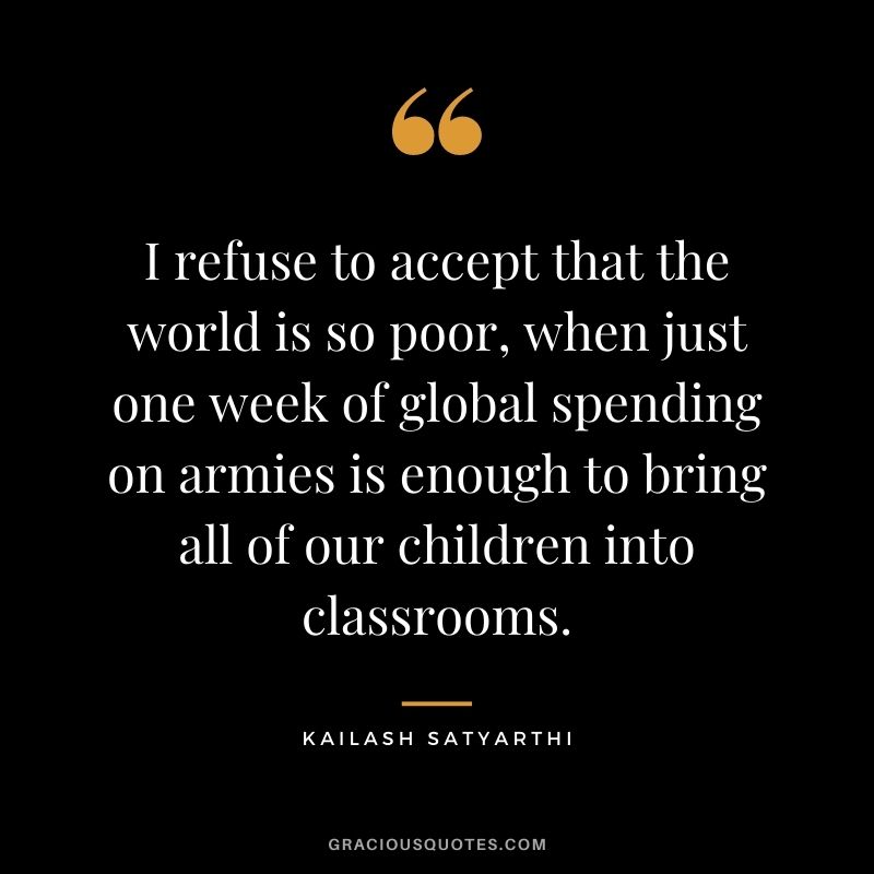I refuse to accept that the world is so poor, when just one week of global spending on armies is enough to bring all of our children into classrooms.