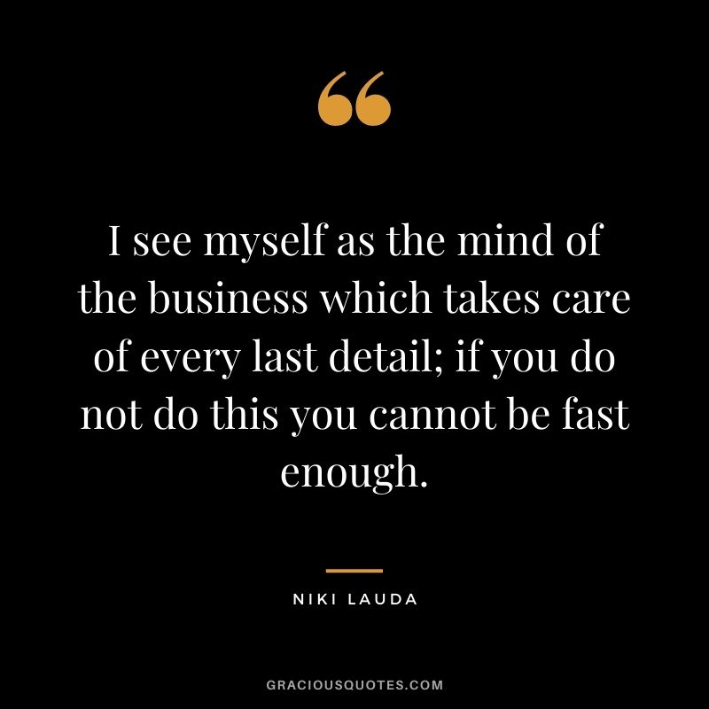 I see myself as the mind of the business which takes care of every last detail; if you do not do this you cannot be fast enough.