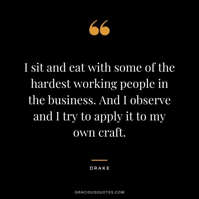 I sit and eat with some of the hardest working people in the business. And I observe and I try to apply it to my own craft.