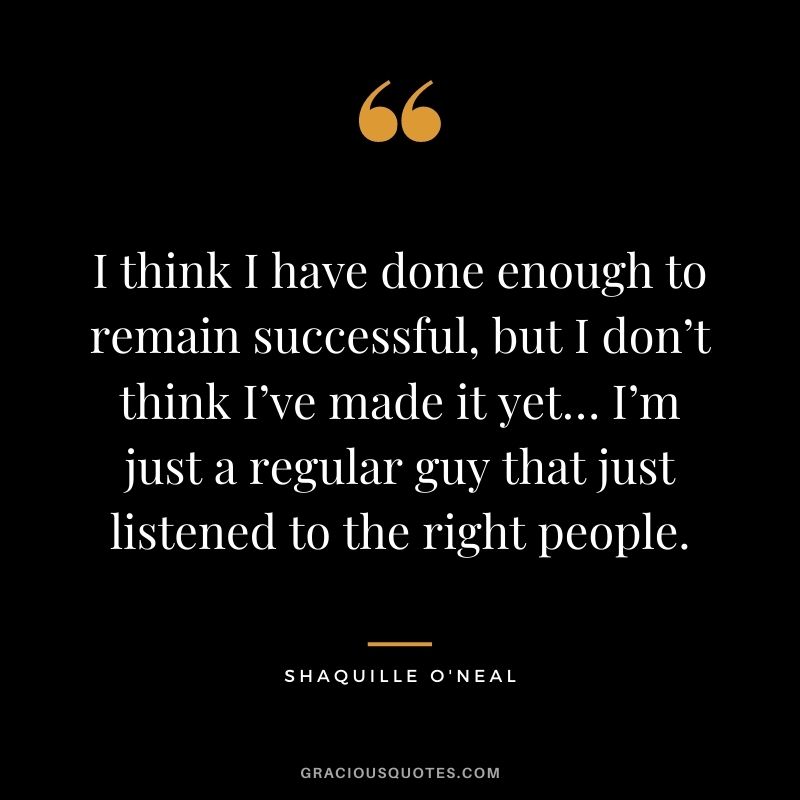 I think I have done enough to remain successful, but I don’t think I’ve made it yet… I’m just a regular guy that just listened to the right people.