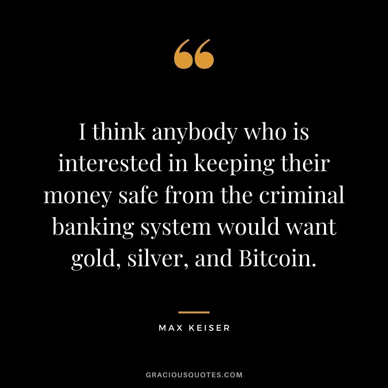 I think anybody who is interested in keeping their money safe from the criminal banking system would want gold, silver, and Bitcoin. - Max Keiser