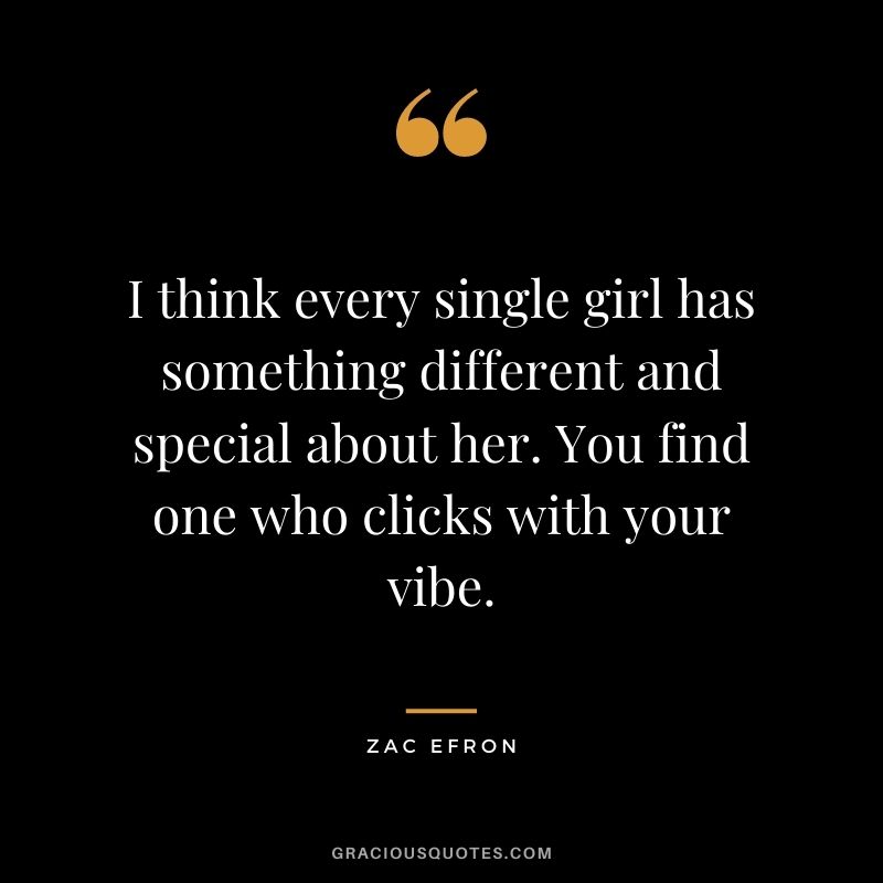 I think every single girl has something different and special about her. You find one who clicks with your vibe.