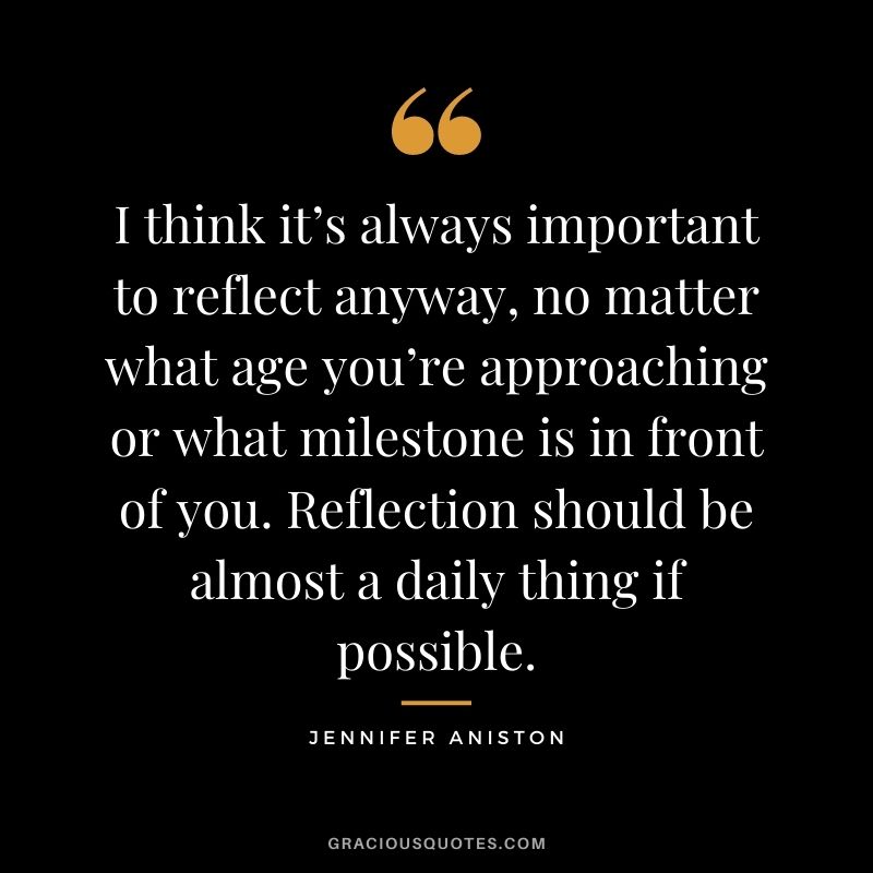 I think it’s always important to reflect anyway, no matter what age you’re approaching or what milestone is in front of you. Reflection should be almost a daily thing if possible.