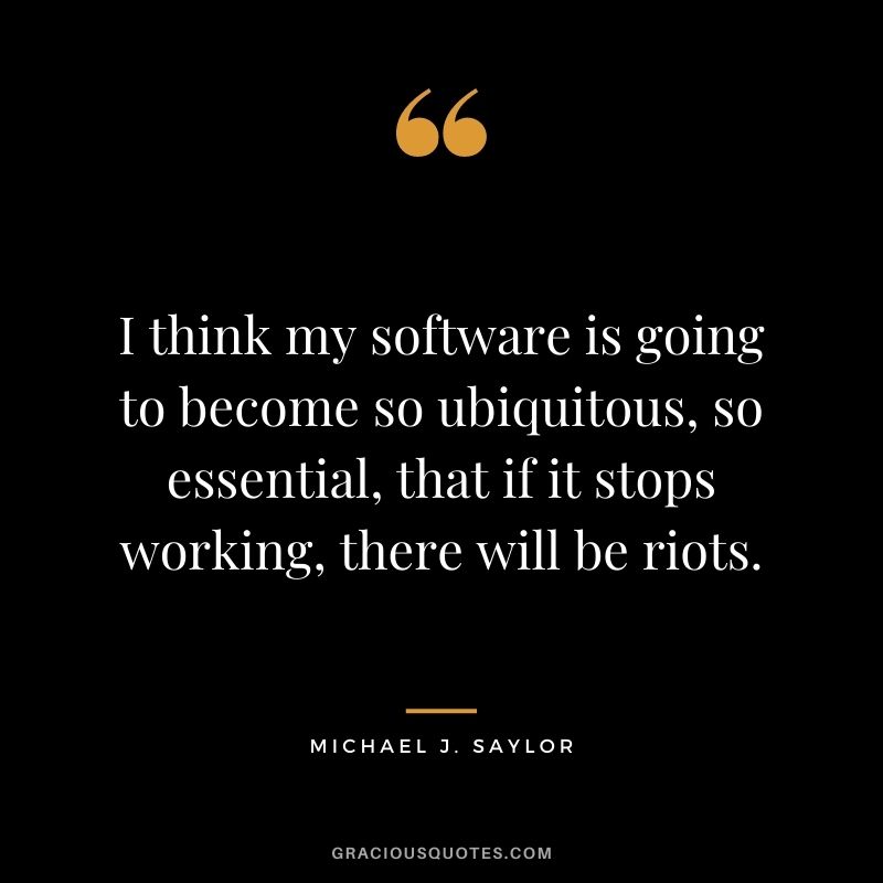 I think my software is going to become so ubiquitous, so essential, that if it stops working, there will be riots.