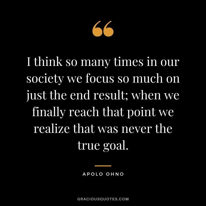 I think so many times in our society we focus so much on just the end result; when we finally reach that point we realize that was never the true goal.