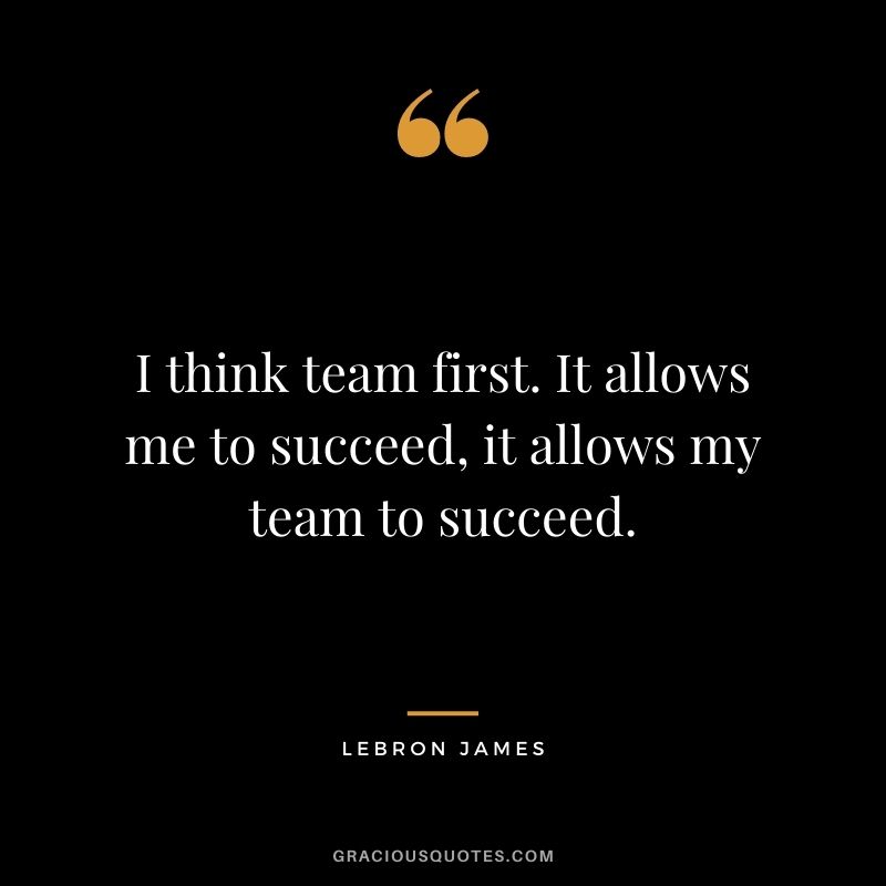 I think team first. It allows me to succeed, it allows my team to succeed.