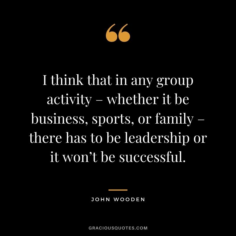 I think that in any group activity – whether it be business, sports, or family – there has to be leadership or it won’t be successful.
