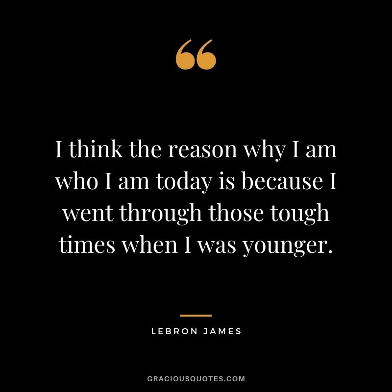I think the reason why I am who I am today is because I went through those tough times when I was younger.