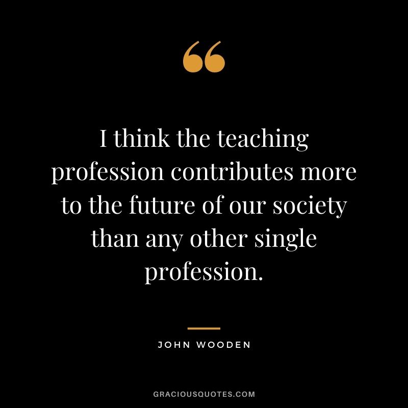 I think the teaching profession contributes more to the future of our society than any other single profession.