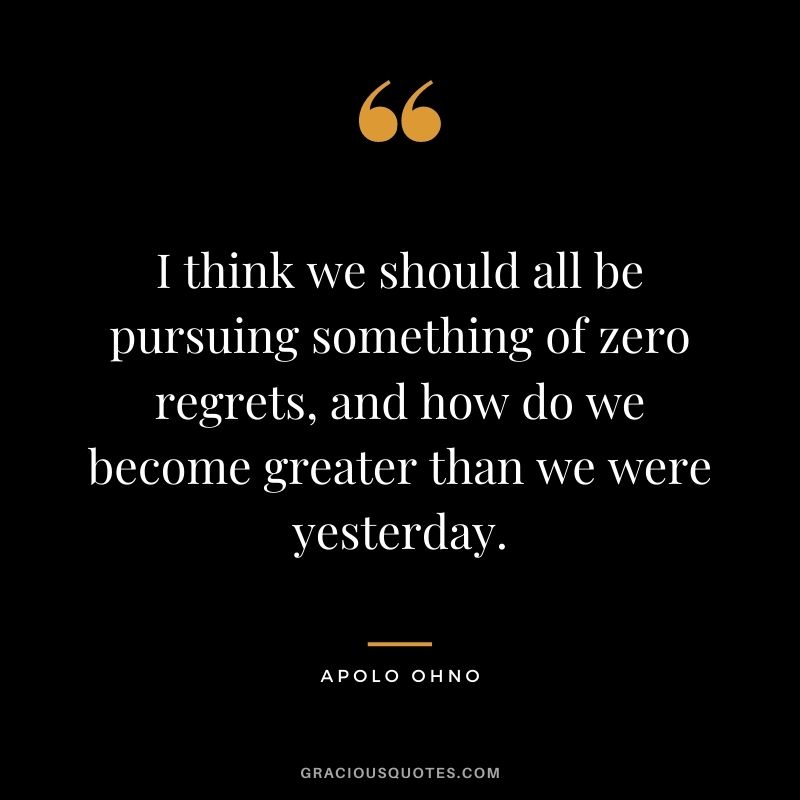 I think we should all be pursuing something of zero regrets, and how do we become greater than we were yesterday.