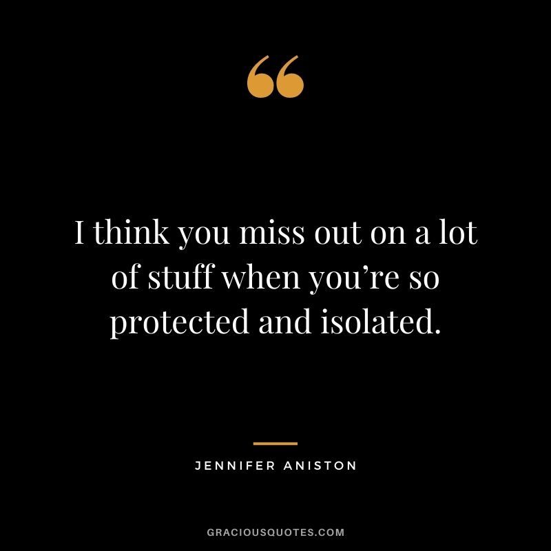 I think you miss out on a lot of stuff when you’re so protected and isolated.