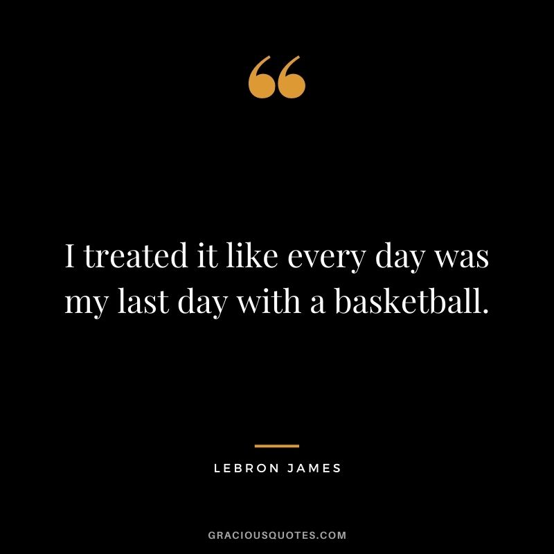 I treated it like every day was my last day with a basketball.