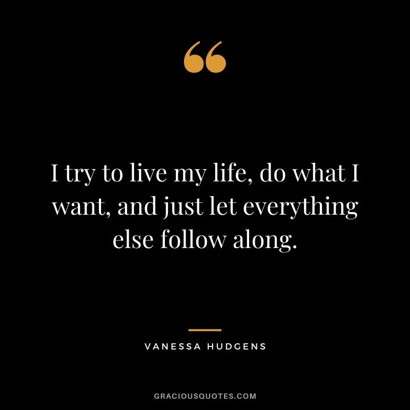 I try to live my life, do what I want, and just let everything else follow along.