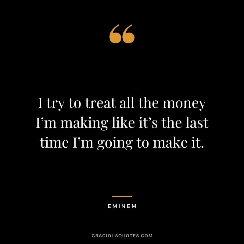 I try to treat all the money I’m making like it’s the last time I’m going to make it.