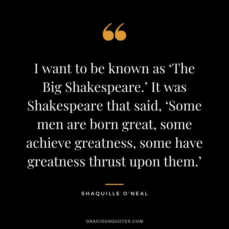 I want to be known as ‘The Big Shakespeare.’ It was Shakespeare that said, ‘Some men are born great, some achieve greatness, some have greatness thrust upon them.’