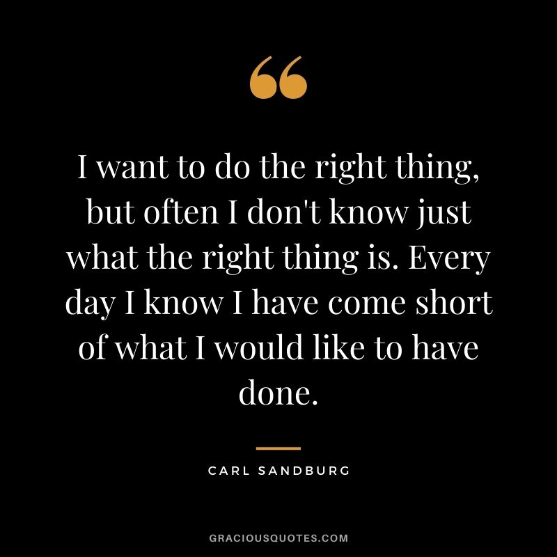I want to do the right thing, but often I don't know just what the right thing is. Every day I know I have come short of what I would like to have done.