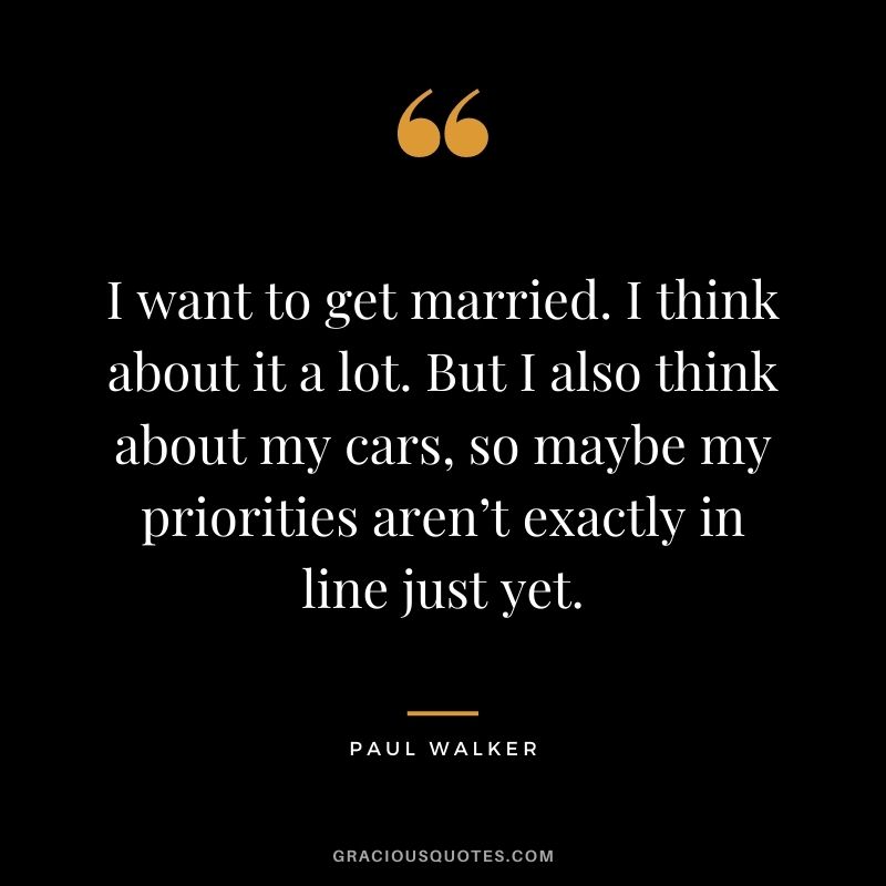 I want to get married. I think about it a lot. But I also think about my cars, so maybe my priorities aren’t exactly in line just yet.