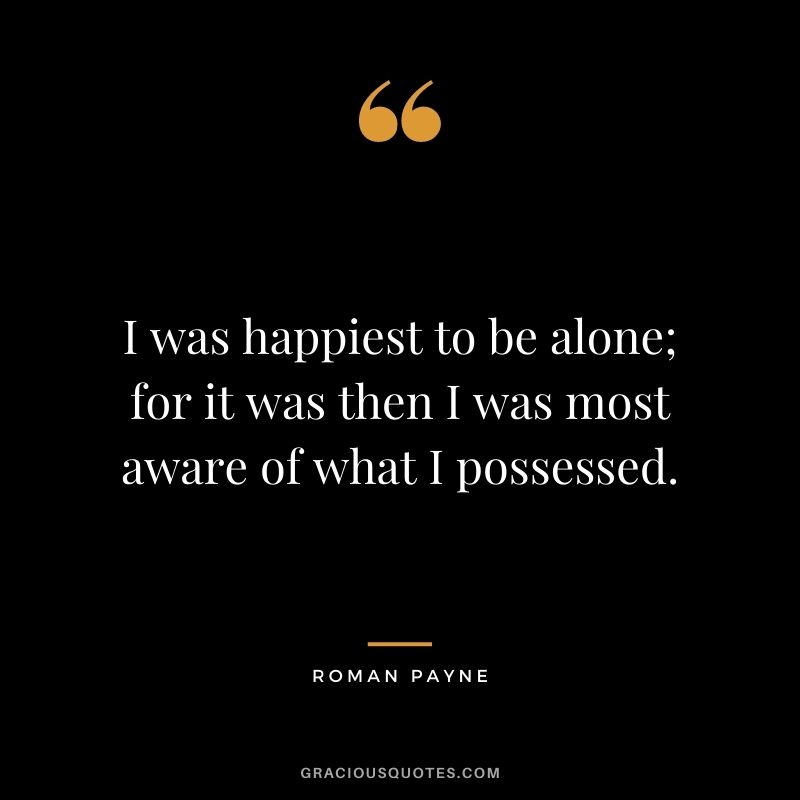 I was happiest to be alone; for it was then I was most aware of what I possessed. – Roman Payne