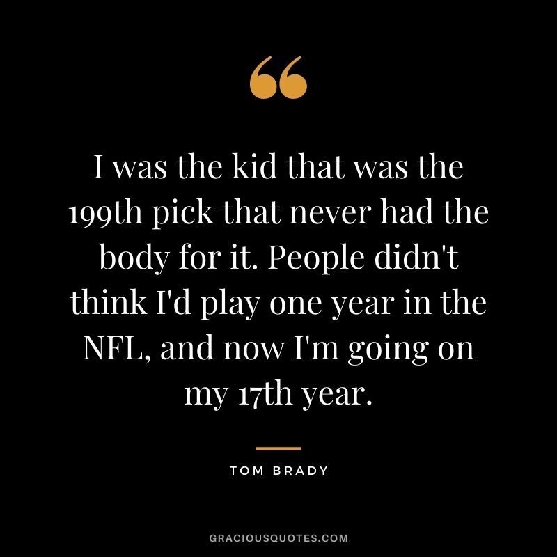 I was the kid that was the 199th pick that never had the body for it. People didn't think I'd play one year in the NFL, and now I'm going on my 17th year.