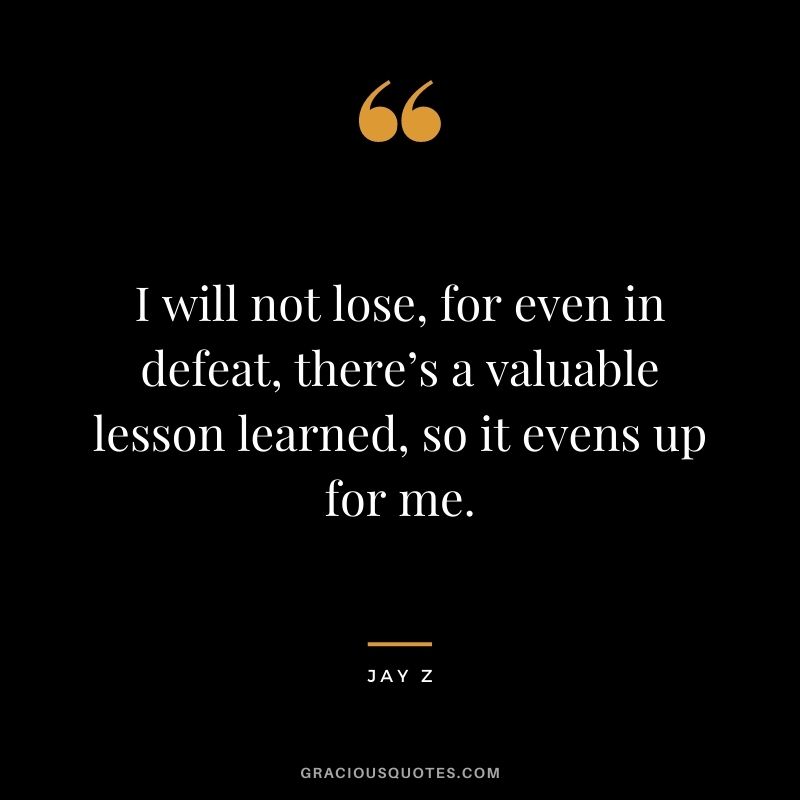 I will not lose, for even in defeat, there’s a valuable lesson learned, so it evens up for me.