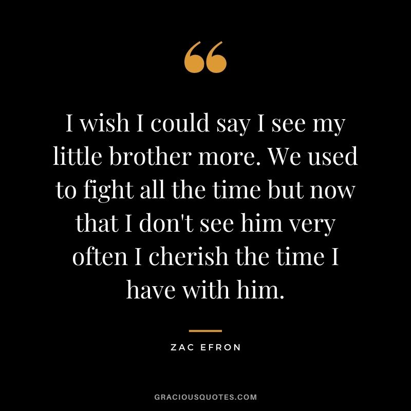 I wish I could say I see my little brother more. We used to fight all the time but now that I don't see him very often I cherish the time I have with him.