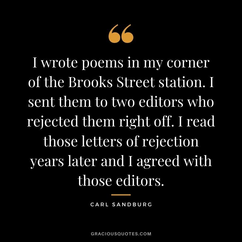 I wrote poems in my corner of the Brooks Street station. I sent them to two editors who rejected them right off. I read those letters of rejection years later and I agreed with those editors.