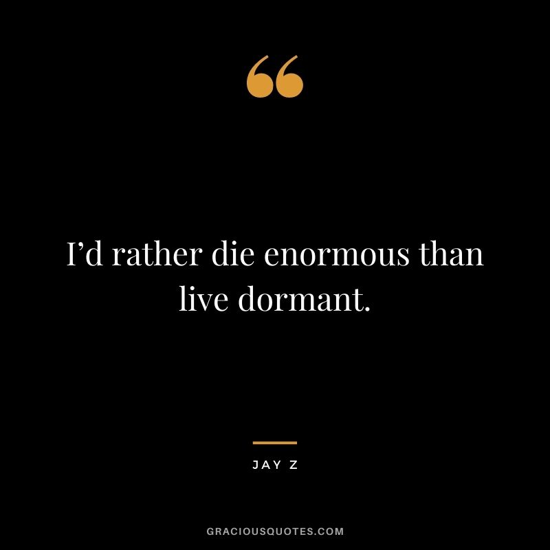 I’d rather die enormous than live dormant.