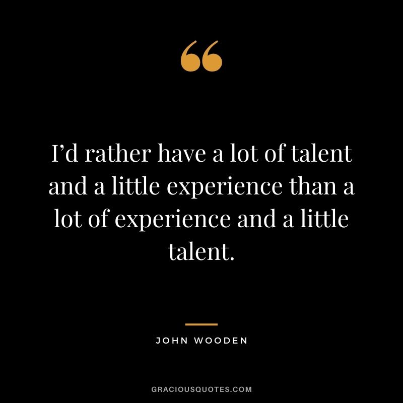 I’d rather have a lot of talent and a little experience than a lot of experience and a little talent.