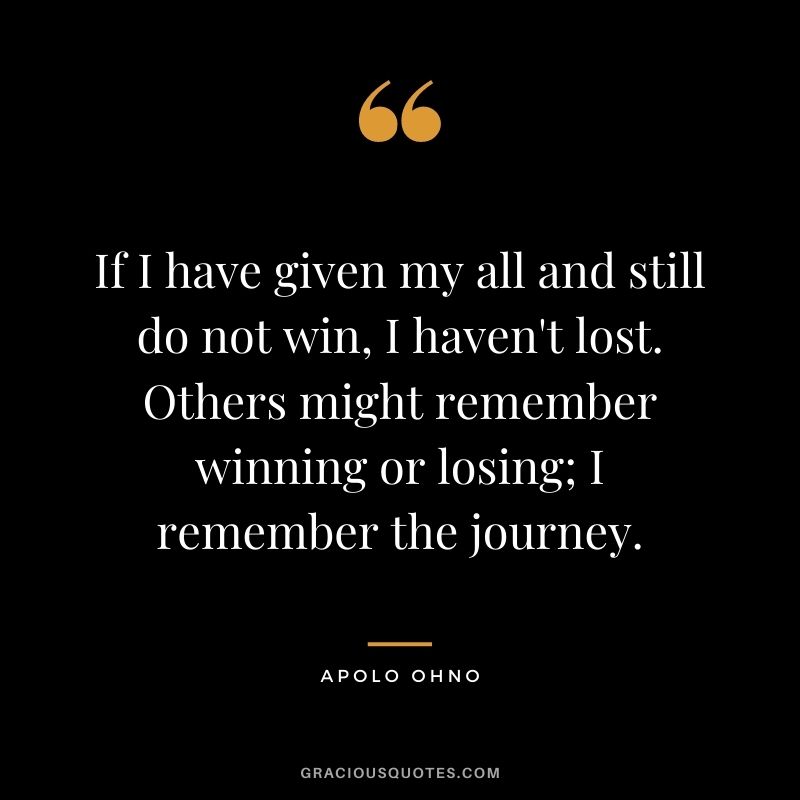 If I have given my all and still do not win, I haven't lost. Others might remember winning or losing; I remember the journey.