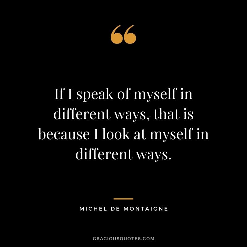 If I speak of myself in different ways, that is because I look at myself in different ways.