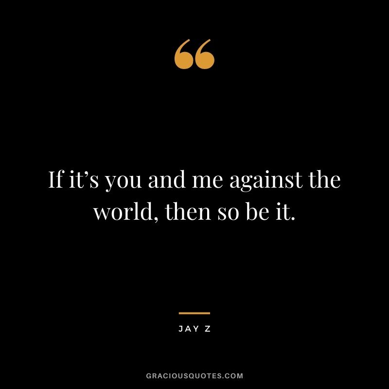 If it’s you and me against the world, then so be it.
