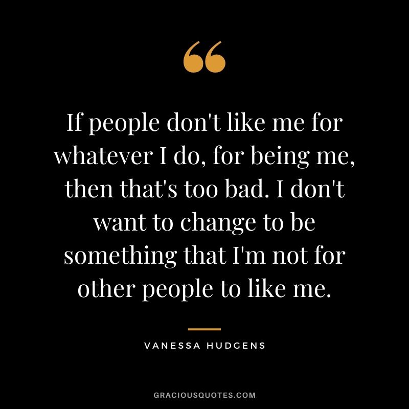 If people don't like me for whatever I do, for being me, then that's too bad. I don't want to change to be something that I'm not for other people to like me.