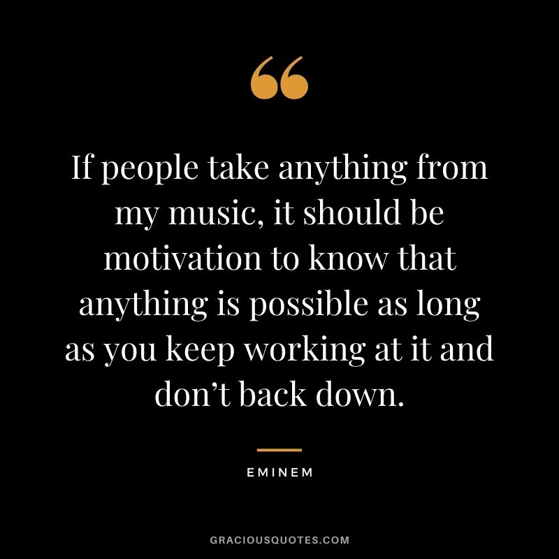 If people take anything from my music, it should be motivation to know that anything is possible as long as you keep working at it and don’t back down.