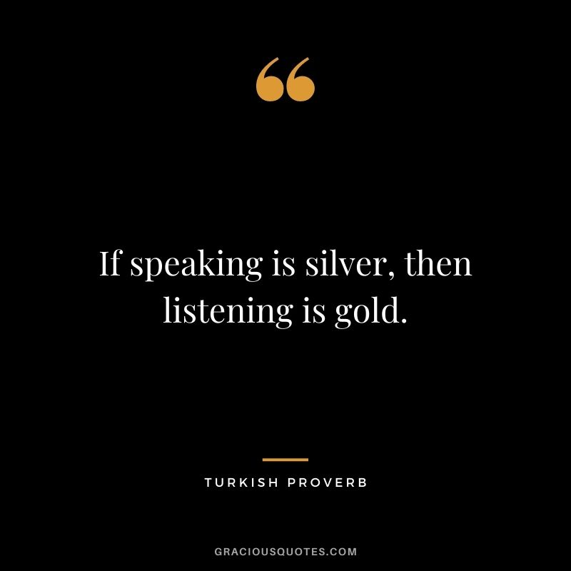 If speaking is silver, then listening is gold. ― Turkish Proverb