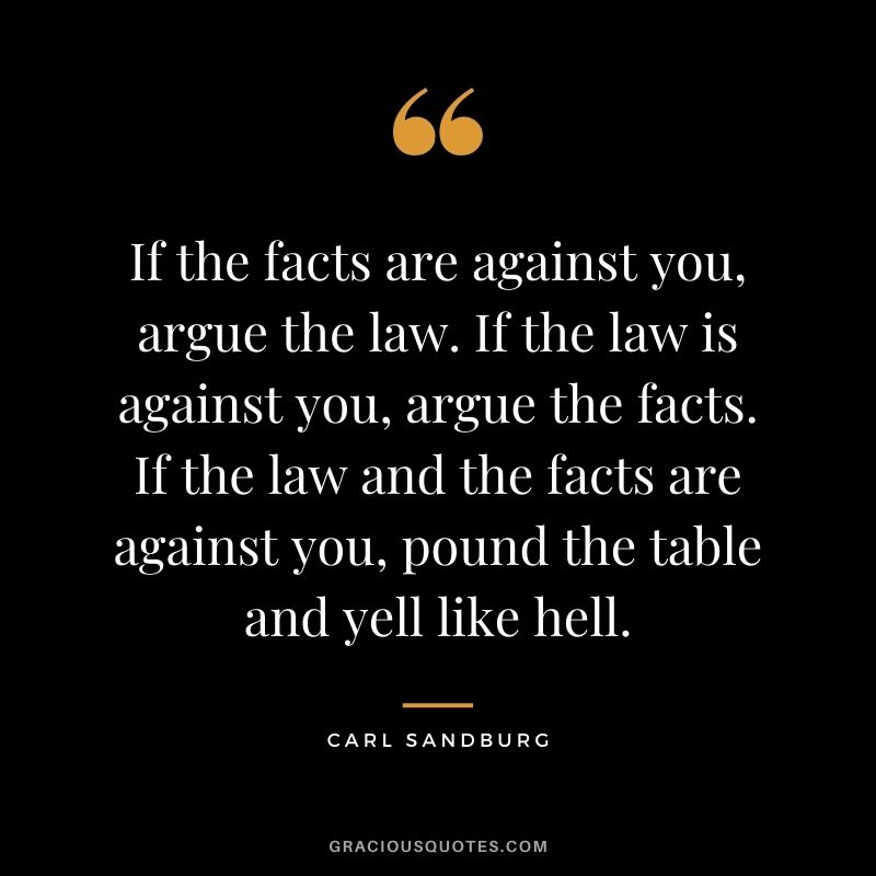 If the facts are against you, argue the law. If the law is against you, argue the facts. If the law and the facts are against you, pound the table and yell like hell.